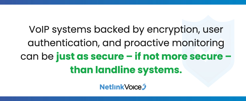 VoIP systems backed by encryption, user authentication, and proactive monitoring can be just as secure – if not more secure – than landline systems.