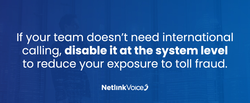 If your team doesn’t need international calling, disable it at the system level to reduce your exposure to toll fraud.